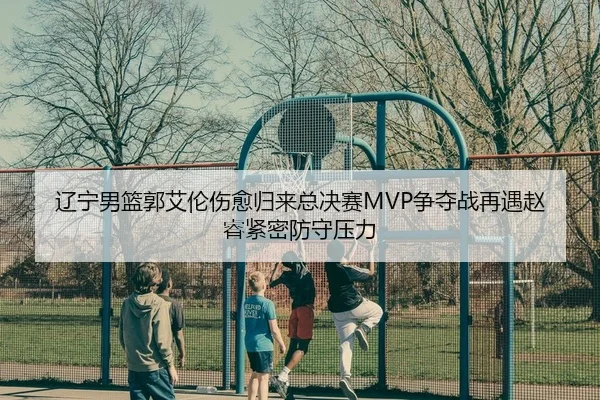 辽宁男篮郭艾伦伤愈归来总决赛MVP争夺战再遇赵睿紧密防守压力